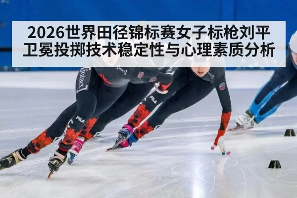 2026世界田径锦标赛女子标枪刘平卫冕投掷技术稳定性与心理素质分析