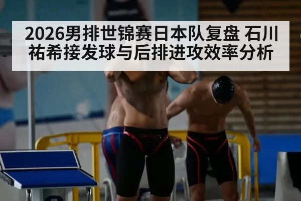 2026男排世锦赛日本队复盘 石川祐希接发球与后排进攻效率分析